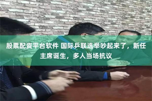 股票配资平台软件 国际乒联选举吵起来了，新任主席诞生，多人当场抗议