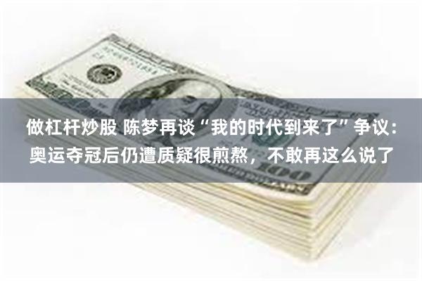 做杠杆炒股 陈梦再谈“我的时代到来了”争议：奥运夺冠后仍遭质疑很煎熬，不敢再这么说了
