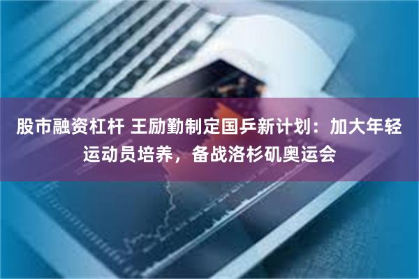 股市融资杠杆 王励勤制定国乒新计划：加大年轻运动员培养，备战洛杉矶奥运会