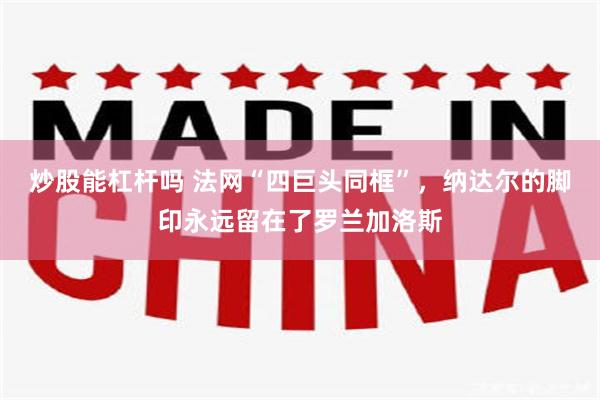 炒股能杠杆吗 法网“四巨头同框”，纳达尔的脚印永远留在了罗兰加洛斯