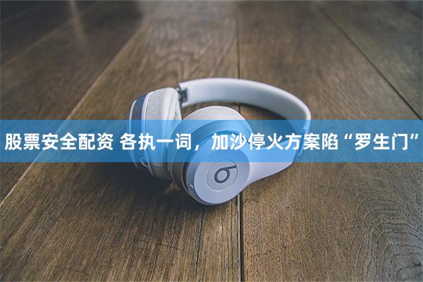 股票安全配资 各执一词，加沙停火方案陷“罗生门”
