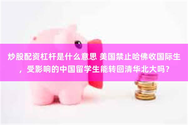 炒股配资杠杆是什么意思 美国禁止哈佛收国际生，受影响的中国留学生能转回清华北大吗？