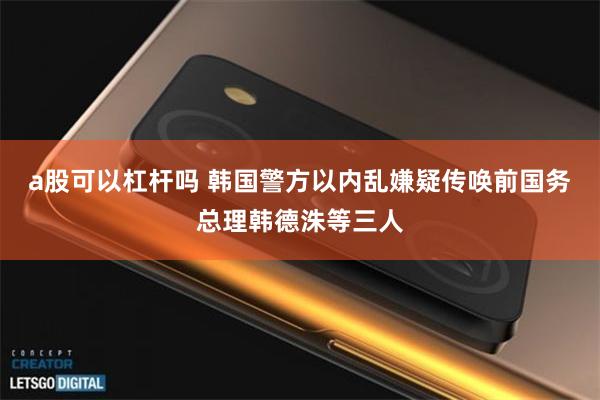 a股可以杠杆吗 韩国警方以内乱嫌疑传唤前国务总理韩德洙等三人