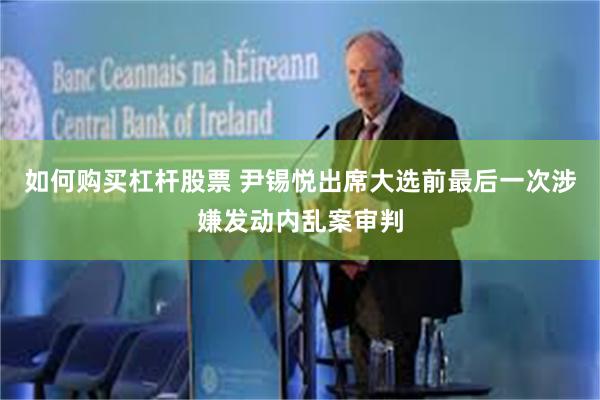 如何购买杠杆股票 尹锡悦出席大选前最后一次涉嫌发动内乱案审判