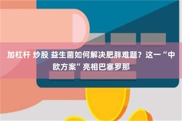 加杠杆 炒股 益生菌如何解决肥胖难题？这一“中欧方案”亮相巴塞罗那