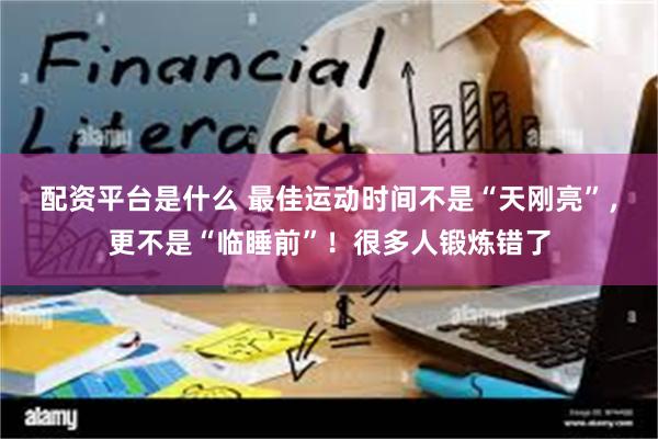 配资平台是什么 最佳运动时间不是“天刚亮”，更不是“临睡前”！很多人锻炼错了