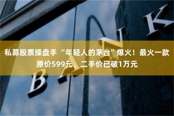私募股票操盘手 “年轻人的茅台”爆火！最火一款原价599元，二手价已破1万元