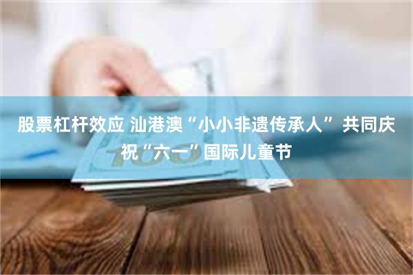 股票杠杆效应 汕港澳“小小非遗传承人” 共同庆祝“六一”国际儿童节