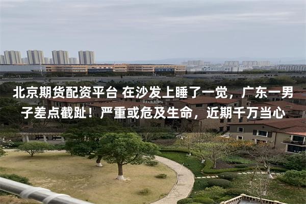 北京期货配资平台 在沙发上睡了一觉，广东一男子差点截趾！严重或危及生命，近期千万当心