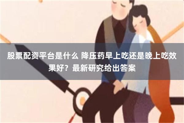 股票配资平台是什么 降压药早上吃还是晚上吃效果好？最新研究给出答案