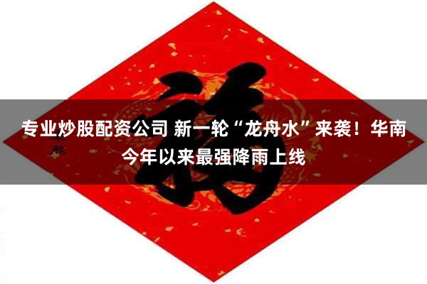 专业炒股配资公司 新一轮“龙舟水”来袭！华南今年以来最强降雨上线