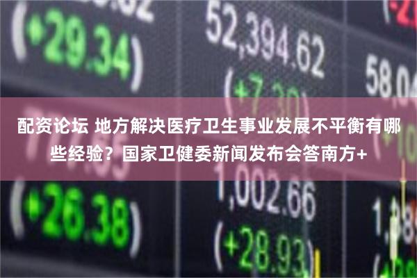配资论坛 地方解决医疗卫生事业发展不平衡有哪些经验？国家卫健委新闻发布会答南方+
