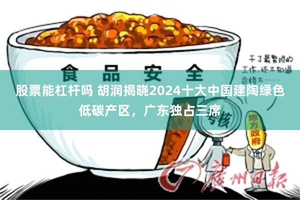 股票能杠杆吗 胡润揭晓2024十大中国建陶绿色低碳产区，广东独占三席