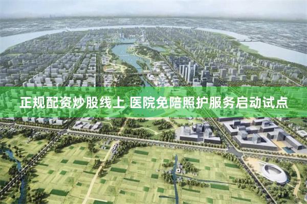 正规配资炒股线上 医院免陪照护服务启动试点