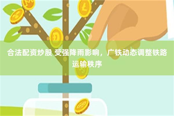 合法配资炒股 受强降雨影响，广铁动态调整铁路运输秩序