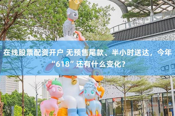 在线股票配资开户 无预售尾款、半小时送达，今年“618”还有什么变化？