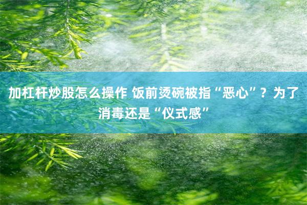 加杠杆炒股怎么操作 饭前烫碗被指“恶心”？为了消毒还是“仪式感”
