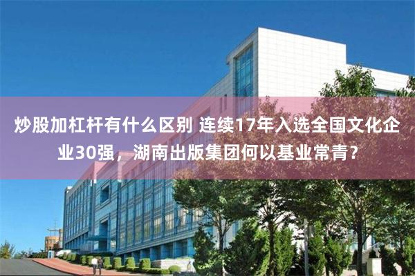 炒股加杠杆有什么区别 连续17年入选全国文化企业30强，湖南出版集团何以基业常青？