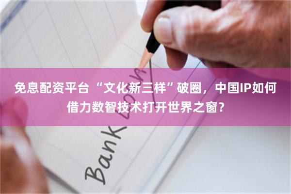 免息配资平台 “文化新三样”破圈，中国IP如何借力数智技术打开世界之窗？