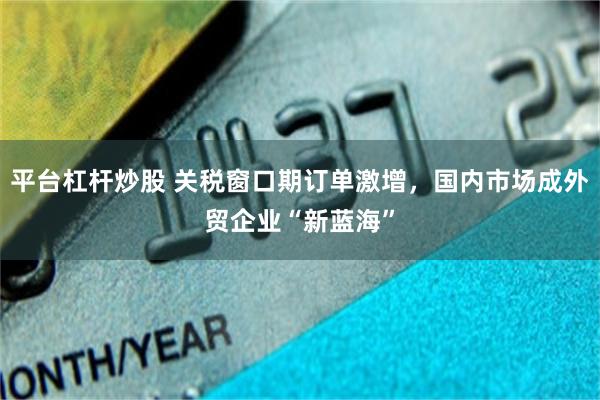 平台杠杆炒股 关税窗口期订单激增，国内市场成外贸企业“新蓝海”