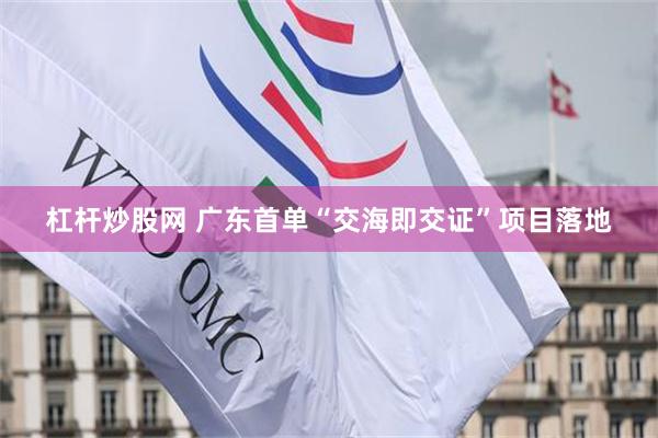 杠杆炒股网 广东首单“交海即交证”项目落地