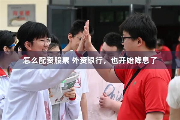 怎么配资股票 外资银行，也开始降息了