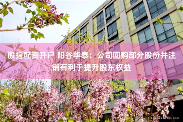 股指配资开户 阳谷华泰：公司回购部分股份并注销有利于提升股东权益