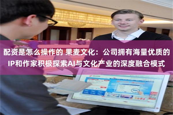 配资是怎么操作的 果麦文化：公司拥有海量优质的IP和作家积极探索AI与文化产业的深度融合模式