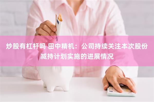 炒股有杠杆吗 田中精机：公司持续关注本次股份减持计划实施的进展情况
