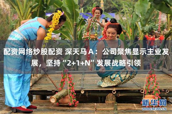 配资网络炒股配资 深天马Ａ：公司聚焦显示主业发展，坚持“2+1+N”发展战略引领