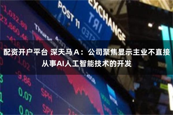 配资开户平台 深天马Ａ：公司聚焦显示主业不直接从事AI人工智能技术的开发
