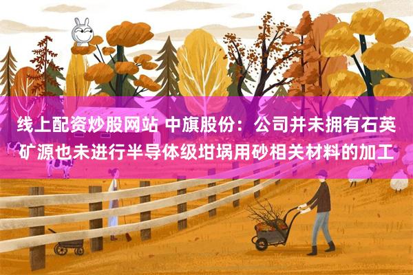 线上配资炒股网站 中旗股份：公司并未拥有石英矿源也未进行半导体级坩埚用砂相关材料的加工