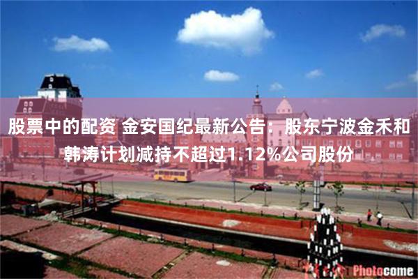 股票中的配资 金安国纪最新公告：股东宁波金禾和韩涛计划减持不超过1.12%公司股份