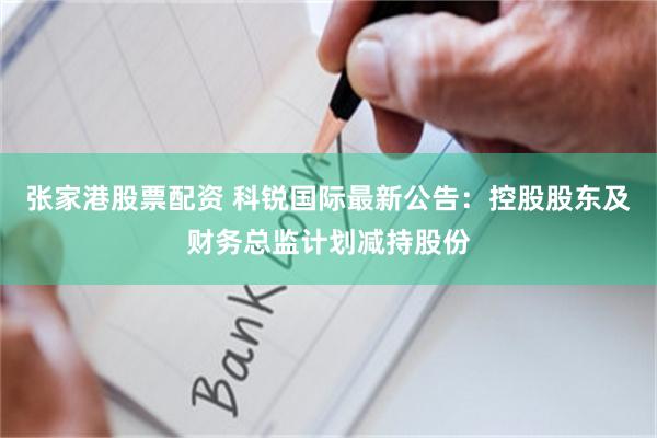 张家港股票配资 科锐国际最新公告：控股股东及财务总监计划减持股份