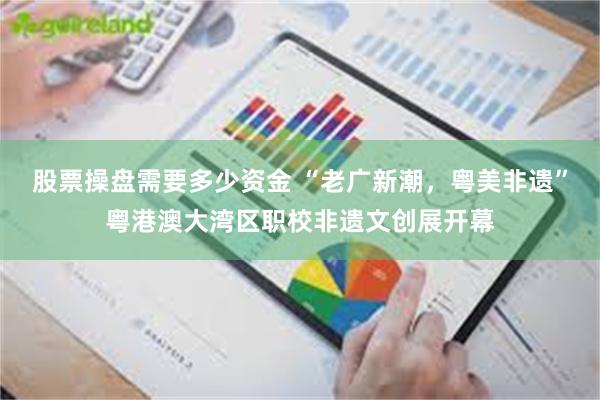 股票操盘需要多少资金 “老广新潮，粤美非遗”粤港澳大湾区职校非遗文创展开幕
