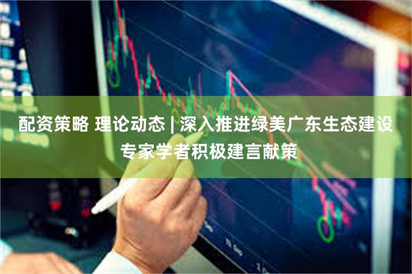 配资策略 理论动态 | 深入推进绿美广东生态建设 专家学者积极建言献策