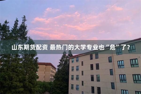 山东期货配资 最热门的大学专业也“危”了？