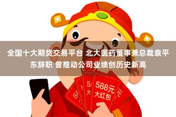全国十大期货交易平台 北大医药董事兼总裁袁平东辞职 曾推动公司业绩创历史新高