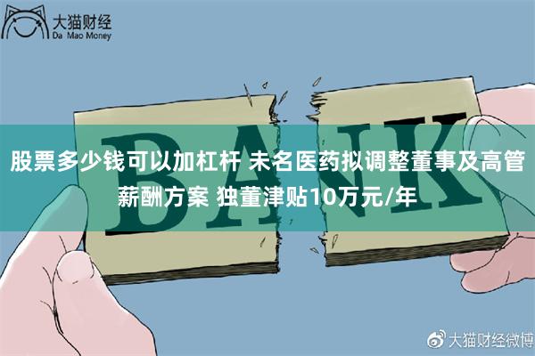 股票多少钱可以加杠杆 未名医药拟调整董事及高管薪酬方案 独董津贴10万元/年