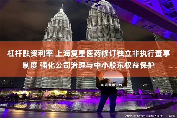 杠杆融资利率 上海复星医药修订独立非执行董事制度 强化公司治理与中小股东权益保护