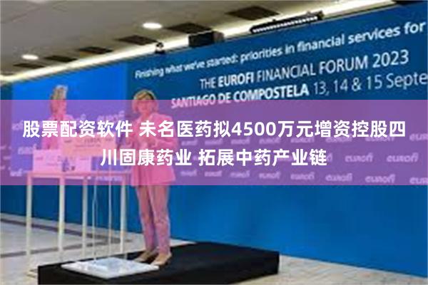 股票配资软件 未名医药拟4500万元增资控股四川固康药业 拓展中药产业链