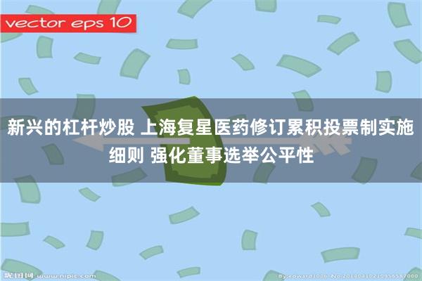 新兴的杠杆炒股 上海复星医药修订累积投票制实施细则 强化董事选举公平性