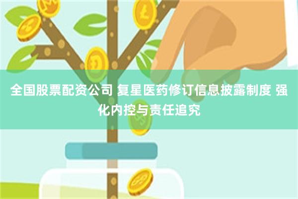 全国股票配资公司 复星医药修订信息披露制度 强化内控与责任追究