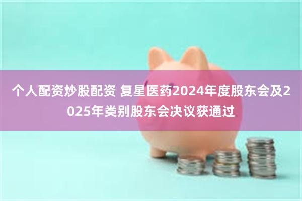 个人配资炒股配资 复星医药2024年度股东会及2025年类别股东会决议获通过