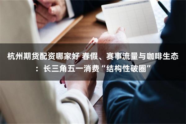 杭州期货配资哪家好 春假、赛事流量与咖啡生态：长三角五一消费“结构性破圈”
