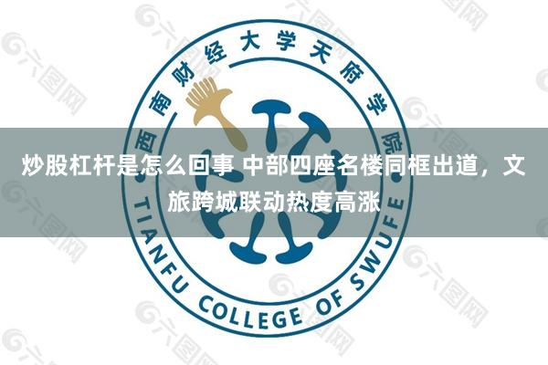 炒股杠杆是怎么回事 中部四座名楼同框出道，文旅跨城联动热度高涨