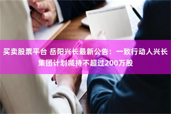 买卖股票平台 岳阳兴长最新公告：一致行动人兴长集团计划减持不超过200万股