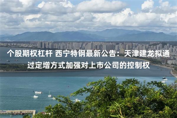 个股期权杠杆 西宁特钢最新公告：天津建龙拟通过定增方式加强对上市公司的控制权