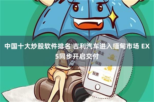 中国十大炒股软件排名 吉利汽车进入缅甸市场 EX5同步开启交付