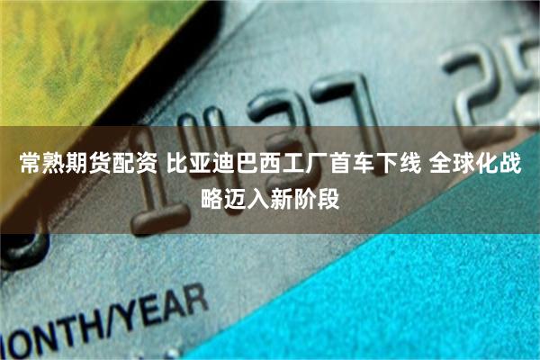 常熟期货配资 比亚迪巴西工厂首车下线 全球化战略迈入新阶段